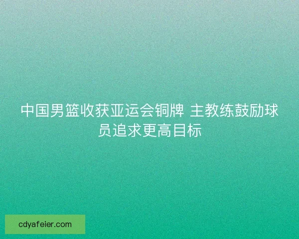 中国男篮收获亚运会铜牌 主教练鼓励球员追求更高目标