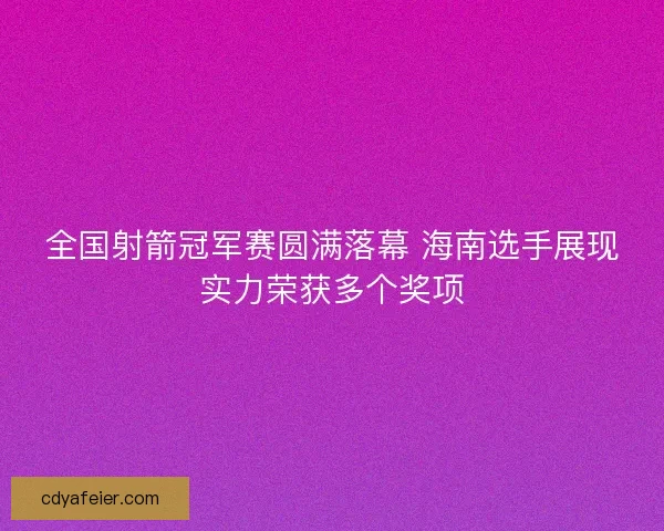全国射箭冠军赛圆满落幕 海南选手展现实力荣获多个奖项