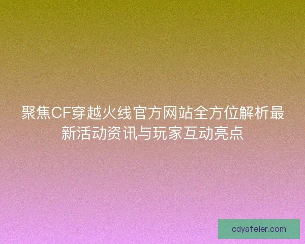 聚焦CF穿越火线官方网站全方位解析最新活动资讯与玩家互动亮点