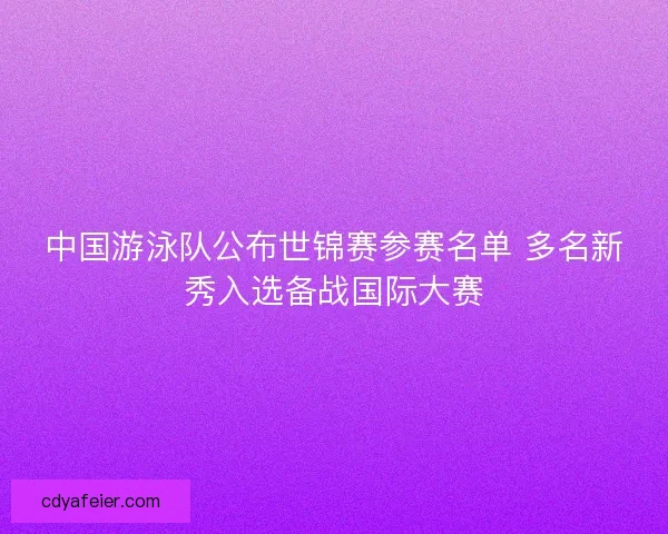 中国游泳队公布世锦赛参赛名单 多名新秀入选备战国际大赛