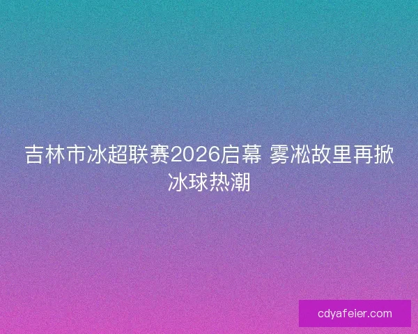 吉林市冰超联赛2026启幕 雾凇故里再掀冰球热潮