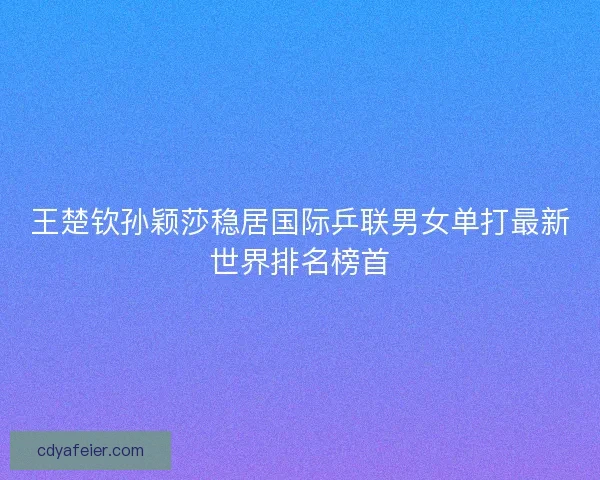 王楚钦孙颖莎稳居国际乒联男女单打最新世界排名榜首
