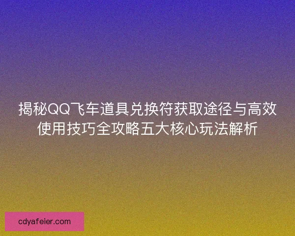 揭秘QQ飞车道具兑换符获取途径与高效使用技巧全攻略五大核心玩法解析