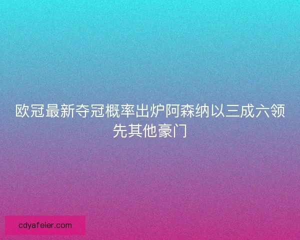欧冠最新夺冠概率出炉阿森纳以三成六领先其他豪门