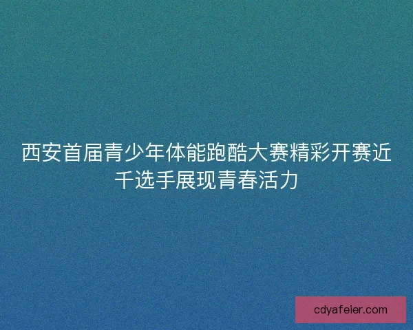 西安首届青少年体能跑酷大赛精彩开赛近千选手展现青春活力