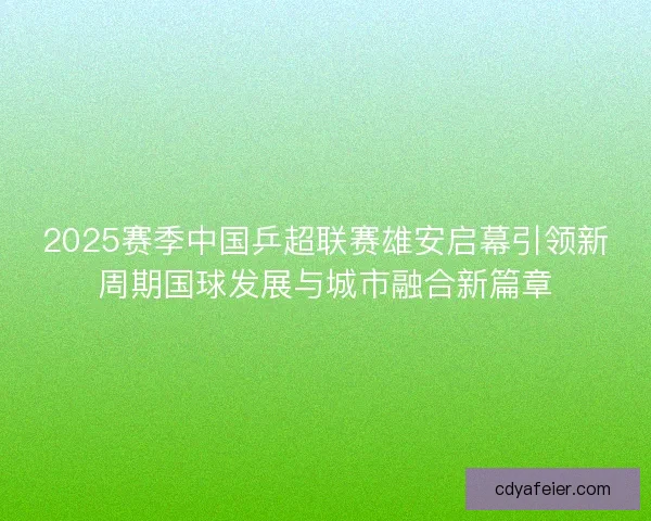 2025赛季中国乒超联赛雄安启幕引领新周期国球发展与城市融合新篇章