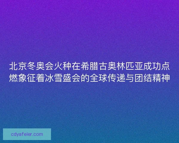 北京冬奥会火种在希腊古奥林匹亚成功点燃象征着冰雪盛会的全球传递与团结精神