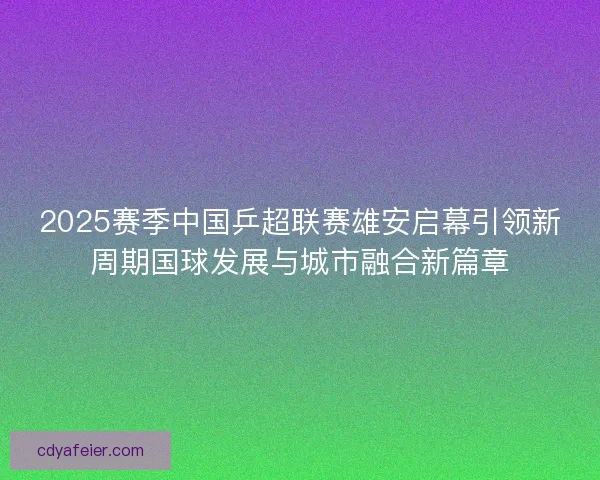 2025赛季中国乒超联赛雄安启幕引领新周期国球发展与城市融合新篇章