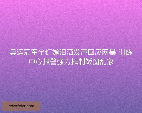 奥运冠军全红婵泪洒发声回应网暴 训练中心报警强力抵制饭圈乱象