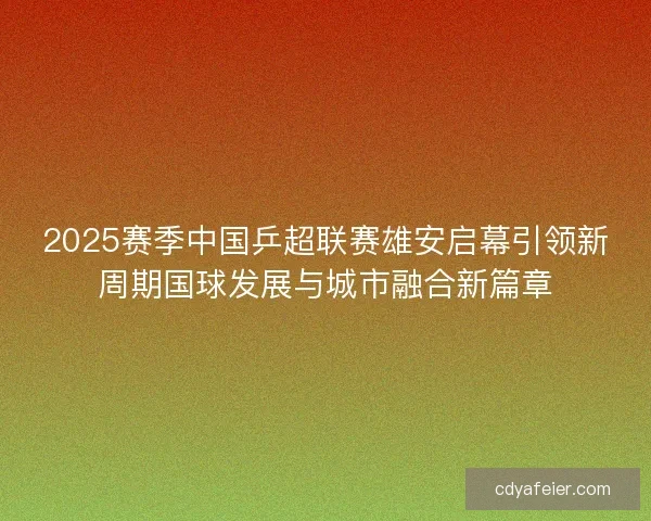 2025赛季中国乒超联赛雄安启幕引领新周期国球发展与城市融合新篇章