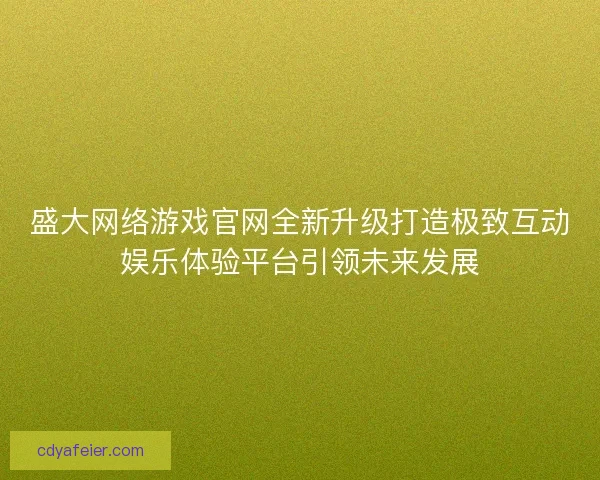 盛大网络游戏官网全新升级打造极致互动娱乐体验平台引领未来发展