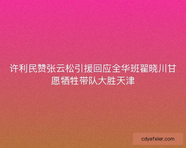 许利民赞张云松引援回应全华班翟晓川甘愿牺牲带队大胜天津