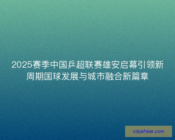 2025赛季中国乒超联赛雄安启幕引领新周期国球发展与城市融合新篇章