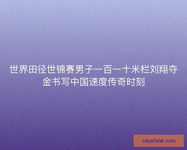 世界田径世锦赛男子一百一十米栏刘翔夺金书写中国速度传奇时刻