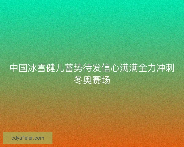 中国冰雪健儿蓄势待发信心满满全力冲刺冬奥赛场