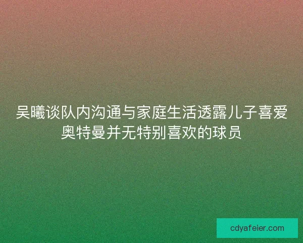 吴曦谈队内沟通与家庭生活透露儿子喜爱奥特曼并无特别喜欢的球员